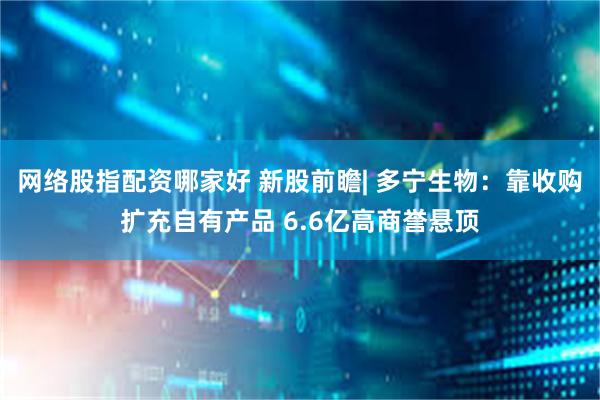 网络股指配资哪家好 新股前瞻| 多宁生物：靠收购扩充自有产品 6.6亿高商誉悬顶