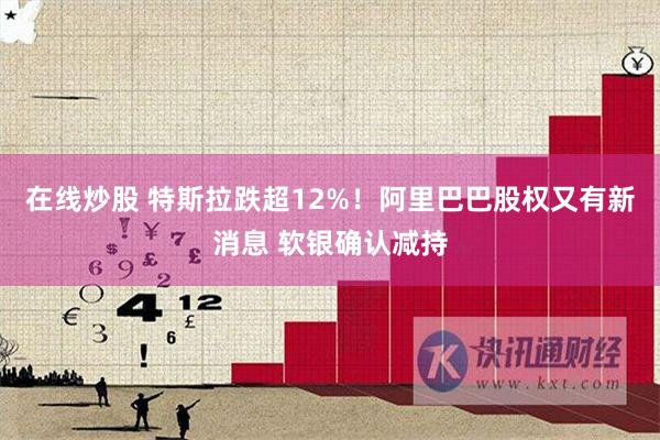 在线炒股 特斯拉跌超12%！阿里巴巴股权又有新消息 软银确认减持