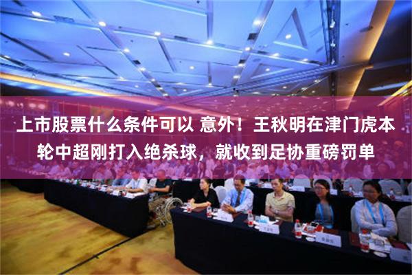 上市股票什么条件可以 意外!王秋明在津门虎本轮中超刚打入绝杀球,就收到足协重磅罚单