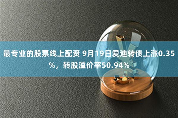 最专业的股票线上配资 9月19日爱迪转债上涨0.35%，转股溢价率50.94%