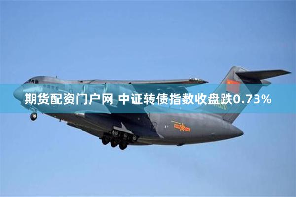 期货配资门户网 中证转债指数收盘跌0.73%