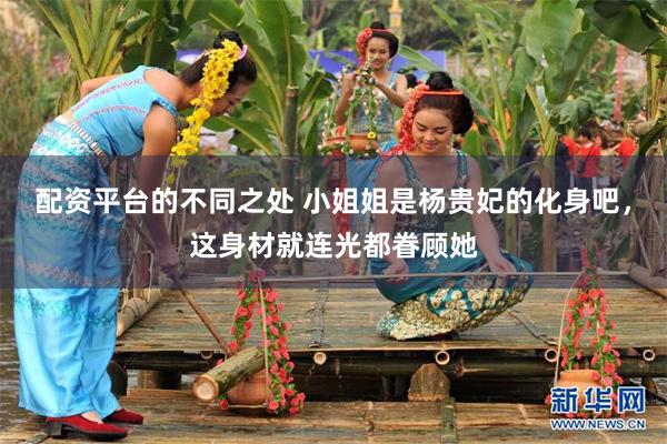 配资平台的不同之处 小姐姐是杨贵妃的化身吧，这身材就连光都眷顾她