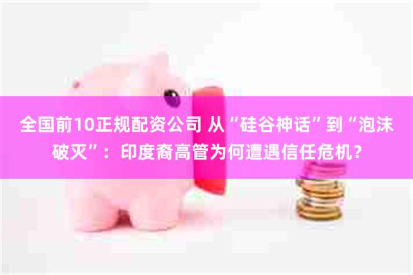 全国前10正规配资公司 从“硅谷神话”到“泡沫破灭”：印度裔高管为何遭遇信任危机？