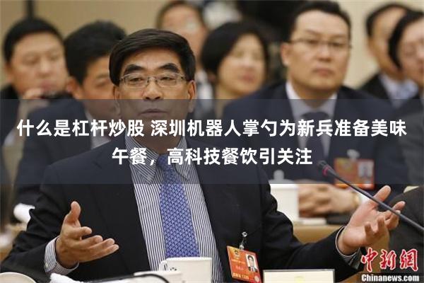 什么是杠杆炒股 深圳机器人掌勺为新兵准备美味午餐，高科技餐饮引关注