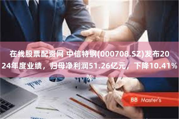 在线股票配资网 中信特钢(000708.SZ)发布2024年度业绩，归母净利润51.26亿元，下降10.41%