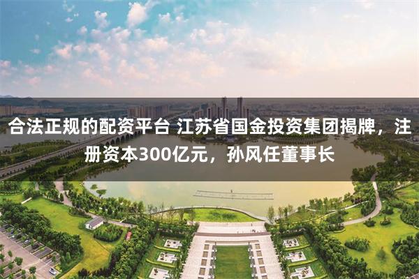 合法正规的配资平台 江苏省国金投资集团揭牌，注册资本300亿元，孙风任董事长