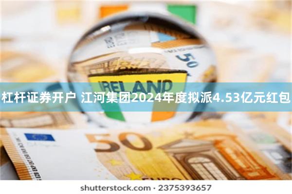 杠杆证券开户 江河集团2024年度拟派4.53亿元红包