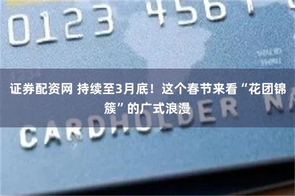证券配资网 持续至3月底！这个春节来看“花团锦簇”的广式浪漫