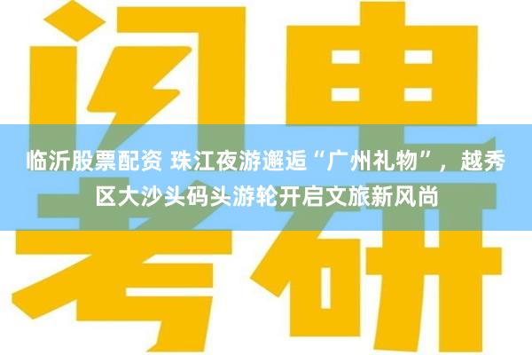 临沂股票配资 珠江夜游邂逅“广州礼物”，越秀区大沙头码头游轮开启文旅新风尚