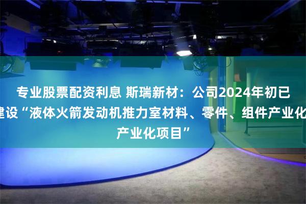 专业股票配资利息 斯瑞新材：公司2024年初已启动建设“液体火箭发动机推力室材料、零件、组件产业化项目”