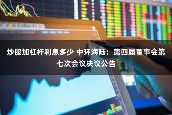 炒股加杠杆利息多少 中环海陆：第四届董事会第七次会议决议公告