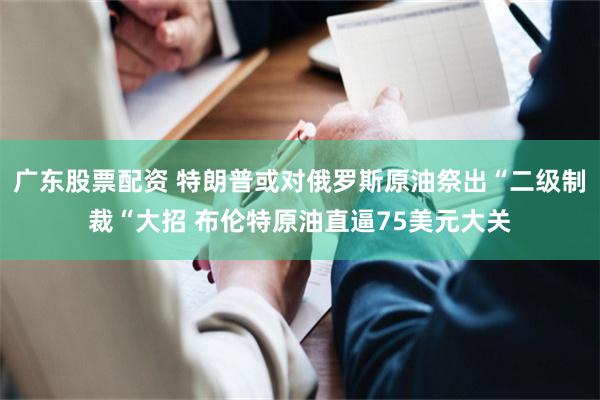广东股票配资 特朗普或对俄罗斯原油祭出“二级制裁“大招 布伦特原油直逼75美元大关