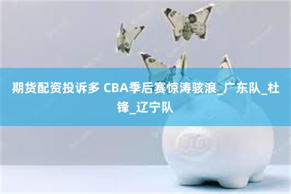 期货配资投诉多 CBA季后赛惊涛骇浪_广东队_杜锋_辽宁队