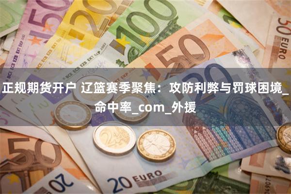 正规期货开户 辽篮赛季聚焦：攻防利弊与罚球困境_命中率_com_外援