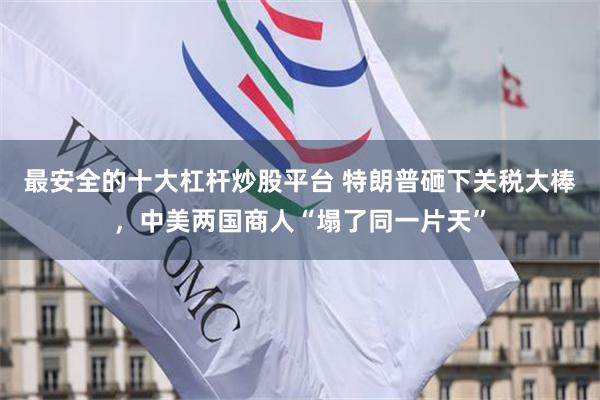 最安全的十大杠杆炒股平台 特朗普砸下关税大棒，中美两国商人“塌了同一片天”