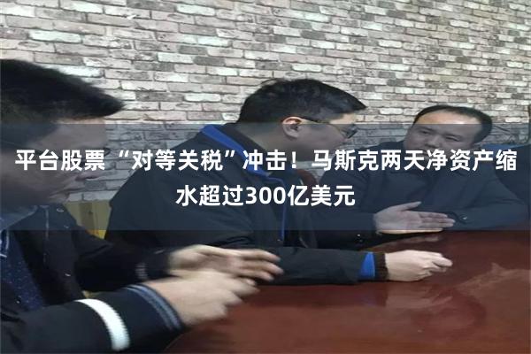 平台股票 “对等关税”冲击！马斯克两天净资产缩水超过300亿美元