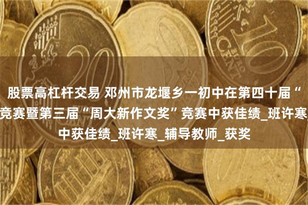 股票高杠杆交易 邓州市龙堰乡一初中在第四十届“姚雪银作文奖”竞赛暨第三届“周大新作文奖”竞赛中获佳绩_班许寒_辅导教师_获奖