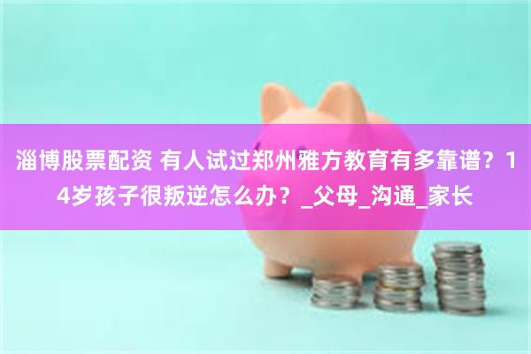 淄博股票配资 有人试过郑州雅方教育有多靠谱？14岁孩子很叛逆怎么办？_父母_沟通_家长