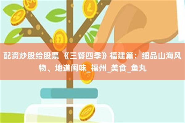 配资炒股给股票 《三餐四季》福建篇：细品山海风物、地道闽味_福州_美食_鱼丸