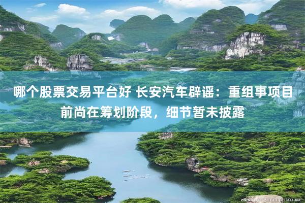 哪个股票交易平台好 长安汽车辟谣：重组事项目前尚在筹划阶段，细节暂未披露