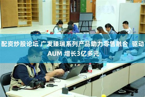配资炒股论坛 广发臻瑞系列产品助力零售融合  驱动 AUM 增长3亿多元