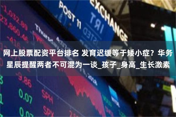 网上股票配资平台排名 发育迟缓等于矮小症？华务星辰提醒两者不可混为一谈_孩子_身高_生长激素