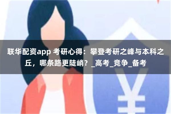 联华配资app 考研心得：攀登考研之峰与本科之丘，哪条路更陡峭？_高考_竞争_备考