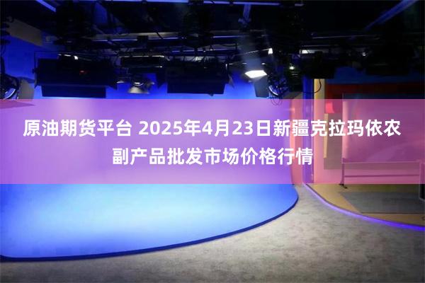 原油期货平台 2025年4月23日新疆克拉玛依农副产品批发市场价格行情