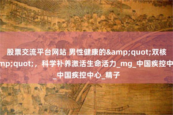 股票交流平台网站 男性健康的&quot;双核动力&quot;，科学补养激活生命活力_mg_中国疾控中心_精子