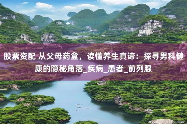 股票资配 从父母药盒，读懂养生真谛：探寻男科健康的隐秘角落_疾病_患者_前列腺