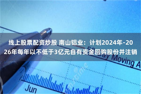 线上股票配资炒股 南山铝业：计划2024年-2026年每年以不低于3亿元自有资金回购股份并注销
