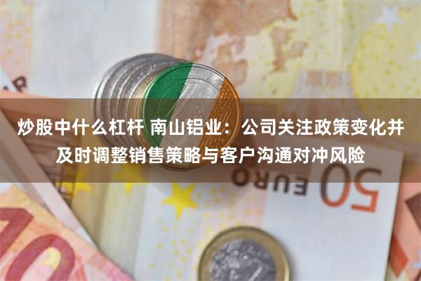 炒股中什么杠杆 南山铝业：公司关注政策变化并及时调整销售策略与客户沟通对冲风险