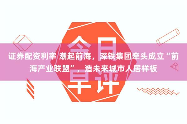 证券配资利率 潮起前海，深铁集团牵头成立“前海产业联盟”，造未来城市人居样板