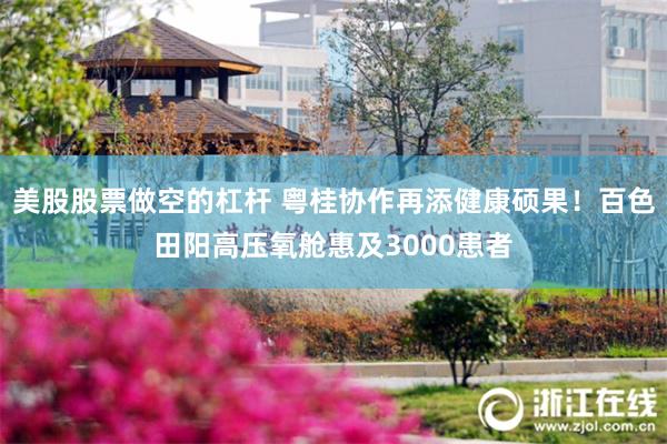 美股股票做空的杠杆 粤桂协作再添健康硕果！百色田阳高压氧舱惠及3000患者