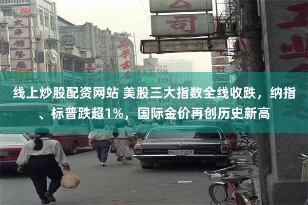 线上炒股配资网站 美股三大指数全线收跌，纳指、标普跌超1%，国际金价再创历史新高