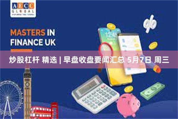 炒股杠杆 精选 | 早盘收盘要闻汇总 5月7日 周三