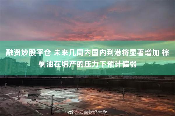 融资炒股平仓 未来几周内国内到港将显著增加 棕榈油在增产的压力下预计偏弱