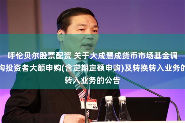 呼伦贝尔股票配资 关于大成慧成货币市场基金调整机构投资者大额申购(含定期定额申购)及转换转入业务的公告