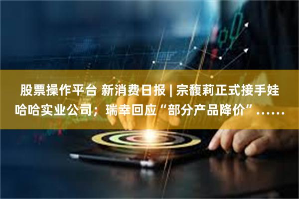 股票操作平台 新消费日报 | 宗馥莉正式接手娃哈哈实业公司；瑞幸回应“部分产品降价”……