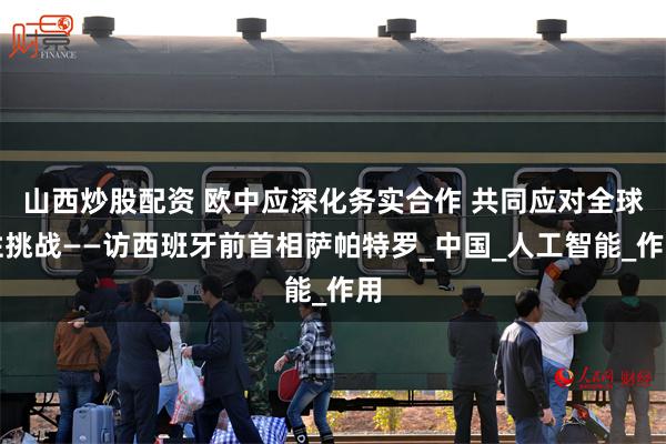 山西炒股配资 欧中应深化务实合作 共同应对全球性挑战——访西班牙前首相萨帕特罗_中国_人工智能_作用