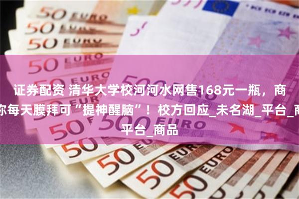 证券配资 清华大学校河河水网售168元一瓶，商家称每天膜拜可“提神醒脑”！校方回应_未名湖_平台_商品