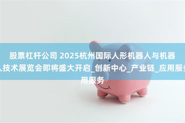 股票杠杆公司 2025杭州国际人形机器人与机器人技术展览会即将盛大开启_创新中心_产业链_应用服务