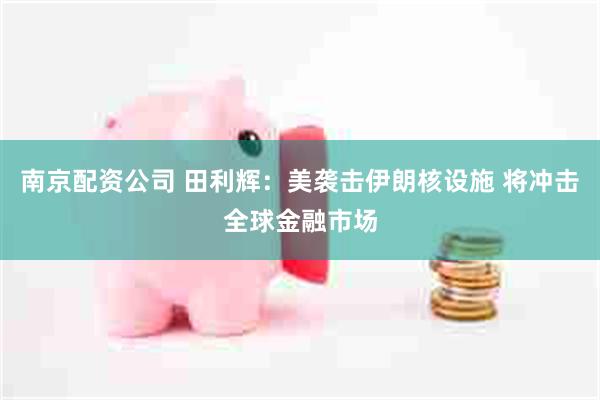 南京配资公司 田利辉：美袭击伊朗核设施 将冲击全球金融市场